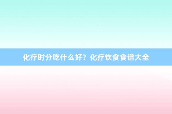 化疗时分吃什么好？化疗饮食食谱大全