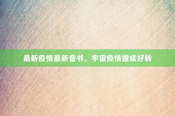 最新疫情最新音书，宇宙疫情握续好转